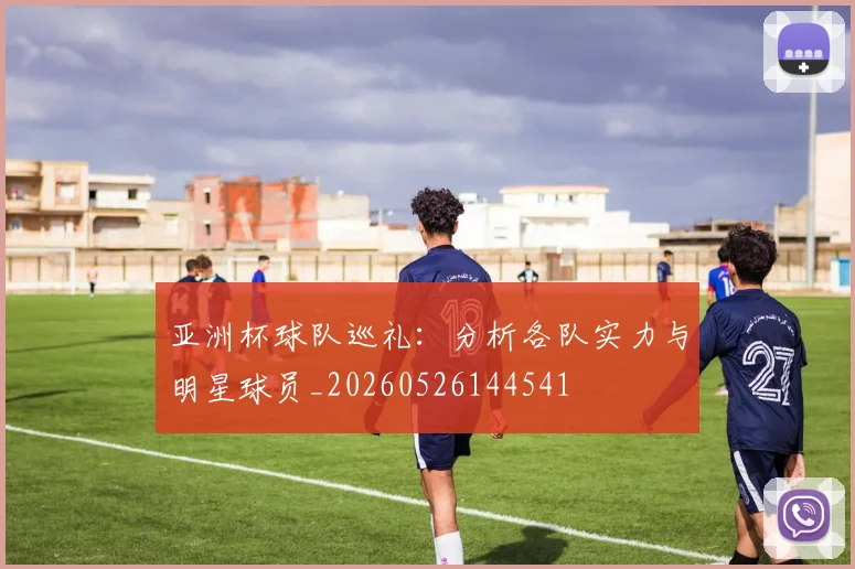 亚洲杯球队巡礼：分析各队实力与明星球员_20260526144541