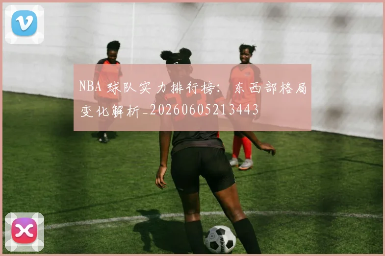 NBA 球队实力排行榜：东西部格局变化解析_20260605213443