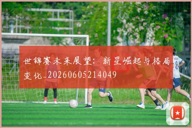 世锦赛未来展望:新星崛起与格局变化_20260605214049