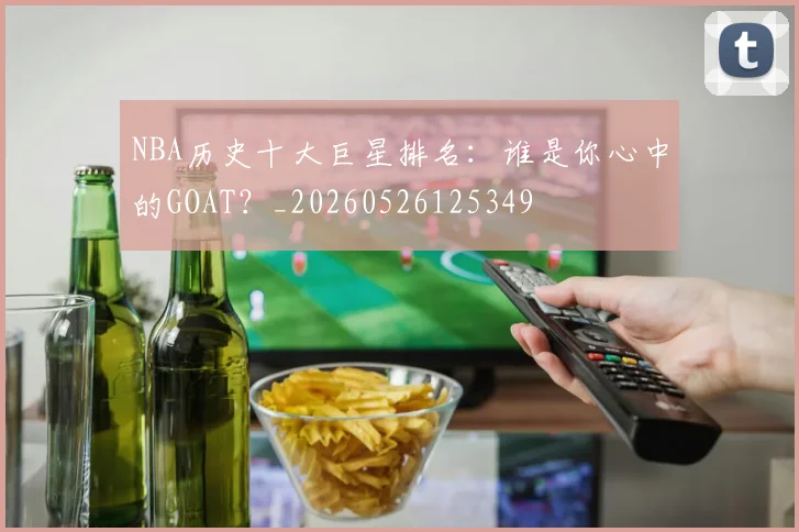 NBA历史十大巨星排名：谁是你心中的GOAT？_20260526125349