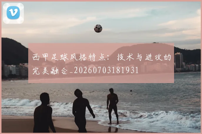 西甲足球风格特点：技术与进攻的完美融合_20260703181931