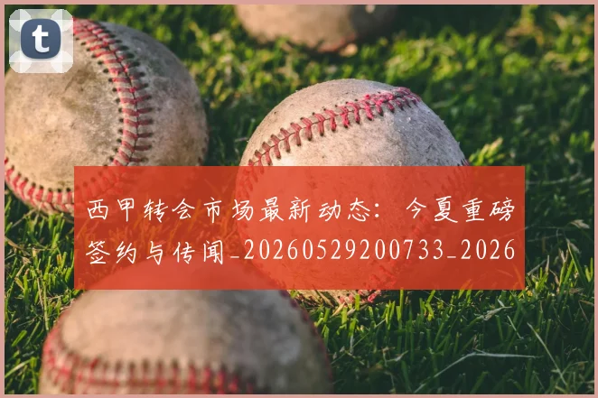 西甲转会市场最新动态:今夏重磅签约与传闻_20260529200733_20260703181934